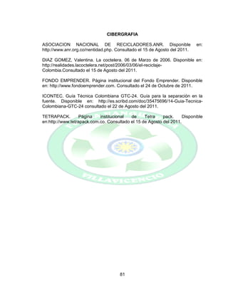 81
CIBERGRAFIA
ASOCIACION NACIONAL DE RECICLADORES.ANR. Disponible en:
http://www.anr.org.co/nentidad.php. Consultado el 15 de Agosto del 2011.
DIAZ GOMEZ, Valentina. La coctelera. 06 de Marzo de 2006. Disponible en:
http://realidades.lacoctelera.net/post/2006/03/06/el-reciclaje-
Colombia.Consultado el 15 de Agosto del 2011.
FONDO EMPRENDER. Página institucional del Fondo Emprender. Disponible
en: http://www.fondoemprender.com. Consultado el 24 de Octubre de 2011.
ICONTEC. Guía Técnica Colombiana GTC-24. Guía para la separación en la
fuente. Disponible en: http://es.scribd.com/doc/35475696/14-Guia-Tecnica-
Colombiana-GTC-24 consultado el 22 de Agosto del 2011.
TETRAPACK. Página institucional de Tetra pack. Disponible
en:http://www.tetrapack.com.co. Consultado el 15 de Agosto del 2011.
 