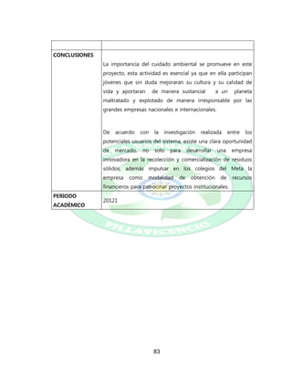 83
CONCLUSIONES
La importancia del cuidado ambiental se promueve en este
proyecto, esta actividad es esencial ya que en ella participan
jóvenes que sin duda mejoraran su cultura y su calidad de
vida y aportaran de manera sustancial a un planeta
maltratado y explotado de manera irresponsable por las
grandes empresas nacionales e internacionales.
De acuerdo con la investigación realizada entre los
potenciales usuarios del sistema, existe una clara oportunidad
de mercado, no solo para desarrollar una empresa
innovadora en la recolección y comercialización de residuos
sólidos, además impulsar en los colegios del Meta la
empresa como modalidad de obtención de recursos
financieros para patrocinar proyectos institucionales.
PERIODO
ACADÉMICO
20121
 