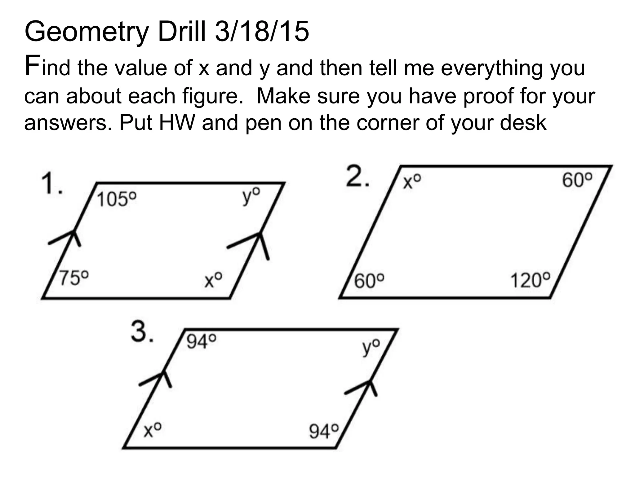 Geometry Drill 3/18/15
Find the value of x and y and then tell me everything you
can about each figure. Make sure you have proof for your
answers. Put HW and pen on the corner of your desk
