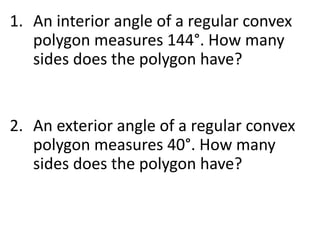 1. An interior angle of a regular convex
polygon measures 144°. How many
sides does the polygon have?
2. An exterior angle of a regular convex
polygon measures 40°. How many
sides does the polygon have?
 