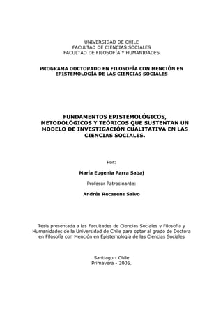 UNIVERSIDAD DE CHILE
                FACULTAD DE CIENCIAS SOCIALES
             FACULTAD DE FILOSOFÍA Y HUMANIDADES


   PROGRAMA DOCTORADO EN FILOSOFÍA CON MENCIÓN EN
        EPISTEMOLOGÍA DE LAS CIENCIAS SOCIALES




        FUNDAMENTOS EPISTEMOLÓGICOS,
   METODOLÓGICOS Y TEÓRICOS QUE SUSTENTAN UN
   MODELO DE INVESTIGACIÓN CUALITATIVA EN LAS
               CIENCIAS SOCIALES.




                                Por:

                    María Eugenia Parra Sabaj

                        Profesor Patrocinante:

                      Andrés Recasens Salvo




  Tesis presentada a las Facultades de Ciencias Sociales y Filosofía y
Humanidades de la Universidad de Chile para optar al grado de Doctora
  en Filosofía con Mención en Epistemología de las Ciencias Sociales



                           Santiago - Chile
                          Primavera - 2005.
 