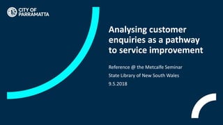Analysing customer
enquiries as a pathway
to service improvement
Reference @ the Metcalfe Seminar
State Library of New South Wales
9.5.2018
 