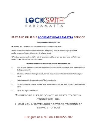 FAST AND RELIABLE LOCKSMITH PARRAMATTA SERVICE
                                     Are you locked out of your car?

Or perhaps you just need to change your locks or have some new keys?

We have 10 mobile vehicles across Parramatta and Sydney, ready to provide super quick and
professional mobile locksmiths service for all your needs.

When it comes to security, whether it is for your home, office or car, you want to go with the most
reputable and established company around.

                     When you contact us, you can rest assured because we have:

•       over 50 years experience, and over 3 generations of locksmiths serving the local Parramatta and
        Sydney community

•       10 mobile vehicles with professionally trained and fully stocked mobile locksmiths for all your
        needs

•       industry accredited recognition with Master Locksmiths

•       guarantees and warranties for your safes, second hand safes, gun safes, fireproof safes and data
        safes

•       24/7 , 365 days a year service

     Therefore please do not hesitate to get in
                  touch with us.
    Thank you and we look forward to being of
                 service to you!


                  Just give us a call on 1300 655 787
 