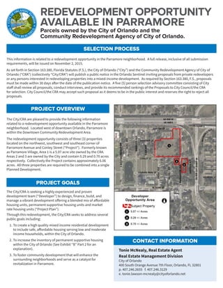 REDEVELOPMENT OPPORTUNITY
AVAILABLE IN PARRAMORE
SELECTION PROCESS
PROJECT OVERVIEW
PROJECT GOALS
The City/CRA are pleased to provide the following information
related to a redevelopment opportunity available in the Parramore
neighborhood. Located west of downtown Orlando, Parramore is
within the Downtown Community Redevelopment Area.
The redevelopment opportunity consists of three (3) properties
located on the northwest, southwest and southeast corner of
Parramore Avenue and Conley Street (“Project”). Formerly known
as Parramore Village, Area 1 is a 5.07 acre site owned by the CRA.
Areas 2 and 3 are owned by the City and contain 0.29 and 0.70 acres
respectively. Collectively the Project contains approximately 6.06
acres. All three properties are required to be combined into a single
Planned Development.
This information is related to a redevelopment opportunity in the Parramore neighborhood. A full release, inclusive of all submission
requirements, will be issued on November 2, 2015.
As set forth in Section 163.380, Florida Statutes (F.S.), the City of Orlando (“City”) and the Community Redevelopment Agency of City of
Orlando (“CRA”) (collectively “City/CRA”) will publish a public notice in the Orlando Sentinel inviting proposals from private redevelopers
or any persons interested in redeveloping properties into a mixed-income development. As required by Section 163.380, F.S., proposals
must be made within 30 days after the date of the publication notice. A five (5) person selection advisory committee consisting of City
staff shall review all proposals, conduct interviews, and provide its recommended rankings of the Proposals to City Council/the CRA
for selection. City Council/the CRA may accept such proposal as it deems to be in the public interest and reserves the right to reject all
proposals.
The City/CRA is seeking a highly experienced and proven
development team (“Developer”) to design, finance, build, and
manage a vibrant development offering a blended mix of affordable
housing units, permanent supportive housing units and market
rate housing units (“Project Plan”).
Through this redevelopment, the City/CRA seeks to address several
public goals including:
1.	To create a high quality mixed income residential development
to include safe, affordable housing serving low and moderate
income households, within the City of Orlando.
2.	To increase the inventory of permanent supportive housing
within the City of Orlando (See Exhibit “B” Part 2 for an
explanation).
3.	To foster community development that will enhance the
surrounding neighborhoods and serve as a catalyst for
revitalization in Parramore.
Parcels owned by the City of Orlando and the
Community Redevelopment Agency of City of Orlando.
CONTACT INFORMATION
Tonie McNealy, Real Estate Agent
Real Estate Management Division
City of Orlando
400 South Orange Avenue 7th Floor, Orlando, FL 32801
p. 407.246.2655 f. 407.246.3129
e. tonie.lawson-mcnealy@cityoforlando.net
 