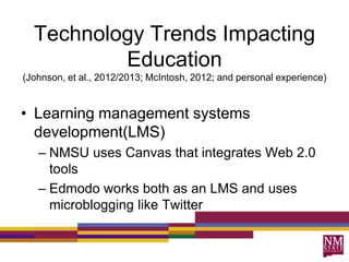 Technology Trends Impacting
Education
(Johnson, et al., 2012/2013; McIntosh, 2012; and personal experience)
• Learning management systems
development(LMS)
– NMSU uses Canvas that integrates Web 2.0
tools
– Edmodo works both as an LMS and uses
microblogging like Twitter
 