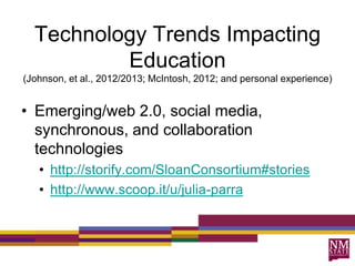 Technology Trends Impacting
Education
(Johnson, et al., 2012/2013; McIntosh, 2012; and personal experience)
• Emerging/web 2.0, social media,
synchronous, and collaboration
technologies
• http://storify.com/SloanConsortium#stories
• http://www.scoop.it/u/julia-parra
 