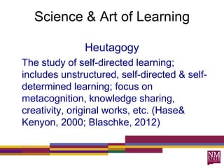 Science & Art of Learning
Heutagogy
The study of self-directed learning;
includes unstructured, self-directed & self-
determined learning; focus on
metacognition, knowledge sharing,
creativity, original works, etc. (Hase&
Kenyon, 2000; Blaschke, 2012)
 