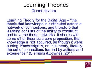 Learning Theories
Connectivism
Learning Theory for the Digital Age – “the
thesis that knowledge is distributed across a
network of connections, and therefore that
learning consists of the ability to construct
and traverse those networks. It shares with
some other theories a core proposition, that
knowledge is not acquired, as though it were
a thing. Knowledge is, on this theory, literally
the set of connections formed by actions and
experience.” (Siemens &Downes, 2011)
 