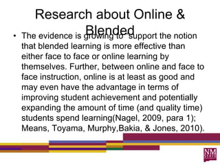 Research about Online &
Blended• The evidence is growing to “support the notion
that blended learning is more effective than
either face to face or online learning by
themselves. Further, between online and face to
face instruction, online is at least as good and
may even have the advantage in terms of
improving student achievement and potentially
expanding the amount of time (and quality time)
students spend learning(Nagel, 2009, para 1);
Means, Toyama, Murphy,Bakia, & Jones, 2010).
 