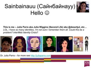 Sainbainauu (Сайнбайнауу)
Hello 
This is me – Julia Parra aka Julia Wiggins (Second Life) aka @desertjul, etc…
LOL, I have so many identities, I'm not sure I remember them all. Could this be a
problem? InterWeb Identity Crisis?
Dr. Julia Parra – for more see http://juliaparra.com
 