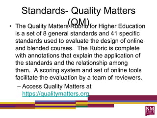 Standards- Quality Matters
(QM)• The Quality Matters Rubric for Higher Education
is a set of 8 general standards and 41 specific
standards used to evaluate the design of online
and blended courses. The Rubric is complete
with annotations that explain the application of
the standards and the relationship among
them. A scoring system and set of online tools
facilitate the evaluation by a team of reviewers.
– Access Quality Matters at
https://qualitymatters.org
 