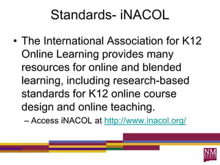 Standards- iNACOL
• The International Association for K12
Online Learning provides many
resources for online and blended
learning, including research-based
standards for K12 online course
design and online teaching.
– Access iNACOL at http://www.inacol.org/
 