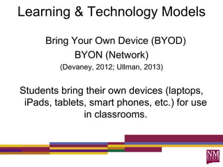 Learning & Technology Models
Bring Your Own Device (BYOD)
BYON (Network)
(Devaney, 2012; Ullman, 2013)
Students bring their own devices (laptops,
iPads, tablets, smart phones, etc.) for use
in classrooms.
 