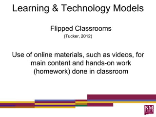 Learning & Technology Models
Flipped Classrooms
(Tucker, 2012)
Use of online materials, such as videos, for
main content and hands-on work
(homework) done in classroom
 