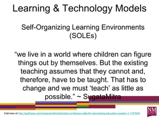 Learning & Technology Models
Self-Organizing Learning Environments
(SOLEs)
“we live in a world where children can figure
things out by themselves. But the existing
teaching assumes that they cannot and,
therefore, have to be taught. That has to
change and we must „teach‟ as little as
possible.” ~ SugataMitra
Interview at http://gulfnews.com/news/world/india/indian-professor-calls-for-reinventing-education-system-1.1167649
 