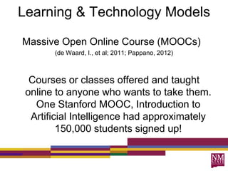 Learning & Technology Models
Massive Open Online Course (MOOCs)
(de Waard, I., et al; 2011; Pappano, 2012)
Courses or classes offered and taught
online to anyone who wants to take them.
One Stanford MOOC, Introduction to
Artificial Intelligence had approximately
150,000 students signed up!
 