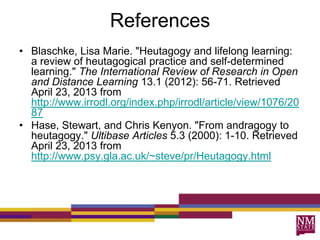 References
• Blaschke, Lisa Marie. "Heutagogy and lifelong learning:
a review of heutagogical practice and self-determined
learning." The International Review of Research in Open
and Distance Learning 13.1 (2012): 56-71. Retrieved
April 23, 2013 from
http://www.irrodl.org/index.php/irrodl/article/view/1076/20
87
• Hase, Stewart, and Chris Kenyon. "From andragogy to
heutagogy." Ultibase Articles 5.3 (2000): 1-10. Retrieved
April 23, 2013 from
http://www.psy.gla.ac.uk/~steve/pr/Heutagogy.html
 