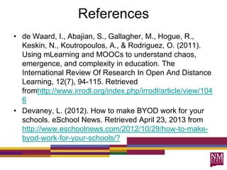 References
• de Waard, I., Abajian, S., Gallagher, M., Hogue, R.,
Keskin, N., Koutropoulos, A., & Rodriguez, O. (2011).
Using mLearning and MOOCs to understand chaos,
emergence, and complexity in education. The
International Review Of Research In Open And Distance
Learning, 12(7), 94-115. Retrieved
fromhttp://www.irrodl.org/index.php/irrodl/article/view/104
6
• Devaney, L. (2012). How to make BYOD work for your
schools. eSchool News. Retrieved April 23, 2013 from
http://www.eschoolnews.com/2012/10/29/how-to-make-
byod-work-for-your-schools/?
 
