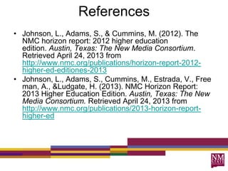 References
• Johnson, L., Adams, S., & Cummins, M. (2012). The
NMC horizon report: 2012 higher education
edition. Austin, Texas: The New Media Consortium.
Retrieved April 24, 2013 from
http://www.nmc.org/publications/horizon-report-2012-
higher-ed-editiones-2013
• Johnson, L., Adams, S., Cummins, M., Estrada, V., Free
man, A., &Ludgate, H. (2013). NMC Horizon Report:
2013 Higher Education Edition. Austin, Texas: The New
Media Consortium. Retrieved April 24, 2013 from
http://www.nmc.org/publications/2013-horizon-report-
higher-ed
 