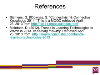 References
• Siemens, G. &Downes, S. “Connectivism& Connective
Knowledge 2011.” This is a MOOC retrieved April
23, 2013 from http://cck11.mooc.ca/index.html
• McIntosh, D. (2012). Trends in Learning Technologies to
Watch in 2013. eLearning Industry. Retrieved April
23, 2013 from http://elearningindustry.com/trends-
learning-technologies-2013
 