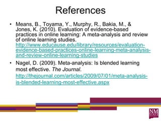 References
• Means, B., Toyama, Y., Murphy, R., Bakia, M., &
Jones, K. (2010). Evaluation of evidence-based
practices in online learning: A meta-analysis and review
of online learning studies.
http://www.educause.edu/library/resources/evaluation-
evidence-based-practices-online-learning-meta-analysis-
and-review-online-learning-studies
• Nagel, D. (2009). Meta-analysis: Is blended learning
most effective. The Journal.
http://thejournal.com/articles/2009/07/01/meta-analysis-
is-blended-learning-most-effective.aspx
 