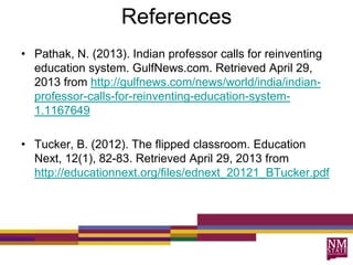 References
• Pathak, N. (2013). Indian professor calls for reinventing
education system. GulfNews.com. Retrieved April 29,
2013 from http://gulfnews.com/news/world/india/indian-
professor-calls-for-reinventing-education-system-
1.1167649
• Tucker, B. (2012). The flipped classroom. Education
Next, 12(1), 82-83. Retrieved April 29, 2013 from
http://educationnext.org/files/ednext_20121_BTucker.pdf
 