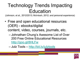 Technology Trends Impacting
Education
(Johnson, et al., 2012/2013; McIntosh, 2012; and personal experience)
• Free and open educational resources
(OER) - ebooks/digital
content, video, courses, journals, etc.
– Johnathan Chung‟s Awesome List of Over
200 Free Online Educational Resources
http://goo.gl/8HLFw
– Julz Tools – http://bit.ly/julztools
 