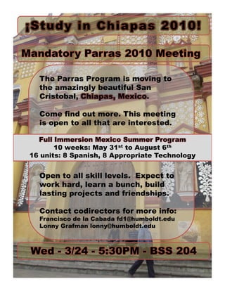 ¡Study in Chia pas 2010!

Mandatory Parras 2010 Meeting

   The Parras Program is moving to
   the amazingly beautiful San
   Cristobal, Chiapas, Mexico.

   Come find out more. This meeting
   is open to all that are interested.

   Full Immersion Mexico Summer Program
        10 weeks: May 31st to August 6th
 16 units: 8 Spanish, 8 Appropriate Technology


   Open to all skill levels. Expect to
   work hard, learn a bunch, build
   lasting projects and friendships.

   Contact codirectors for more info:
   Francisco de la Cabada fd1@humboldt.edu
   Lonny Grafman lonny@humboldt.edu



 Wed - 3/24 - 5:30PM - BSS 204
 