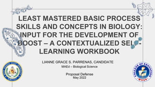 LEAST MASTERED BASIC PROCESS
SKILLS AND CONCEPTS IN BIOLOGY:
INPUT FOR THE DEVELOPMENT OF
BOOST – A CONTEXTUALIZED SELF-
LEARNING WORKBOOK​
LIANNE GRACE S. PARRENAS, CANDIDATE​
MAEd – Biological Science​
Proposal Defense
May 2022
 