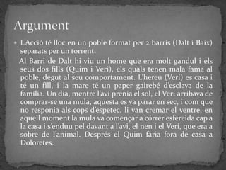  L’Acció té lloc en un poble format per 2 barris (Dalt i Baix)
 separats per un torrent.
 Al Barri de Dalt hi viu un home que era molt gandul i els
 seus dos fills (Quim i Verí), els quals tenen mala fama al
 poble, degut al seu comportament. L’hereu (Verí) es casa i
 té un fill, i la mare té un paper gairebé d’esclava de la
 família. Un dia, mentre l’avi prenia el sol, el Verí arribava de
 comprar-se una mula, aquesta es va parar en sec, i com que
 no responia als cops d’espetec, li van cremar el ventre, en
 aquell moment la mula va començar a córrer esfereida cap a
 la casa i s’enduu pel davant a l’avi, el nen i el Verí, que era a
 sobre de l’animal. Després el Quim faria fora de casa a
 Doloretes.
 