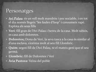  Avi Palau: és un vell molt mandrós i poc sociable, i en tot
    el dia només llegeix “les faules d’Isop” i consumeix rapè.
    Explota als seus fills
   Verí: fill gran de l’Avi Palau i hereu de la casa. Molt rabiós,
    es casa amb doloretes.
   Doloretes: Dona de Verí, la seva tasca a la casa és similar al
    d’una esclava, s’estima molt al seu fill Llombric.
   Quim: segon fill de l’Avi Palau, té el mateix geni que el seu
    germà.
   Llombric: fill de Doloretes i Verí
   Àvia Pastora: Veïna del poble
 
