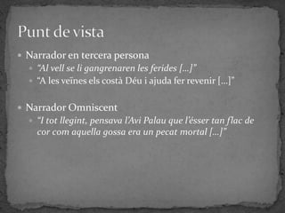  Narrador en tercera persona
   “Al vell se li gangrenaren les ferides […]”
   “A les veïnes els costà Déu i ajuda fer revenir […]”


 Narrador Omniscent
   “I tot llegint, pensava l’Avi Palau que l’ésser tan flac de
    cor com aquella gossa era un pecat mortal […]”
 