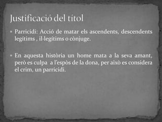  Parricidi: Acció de matar els ascendents, descendents
 legítims , il·legítims o cònjuge.

 En aquesta història un home mata a la seva amant,
 però es culpa a l’espòs de la dona, per això es considera
 el crim, un parricidi.
 