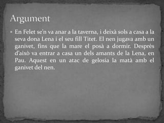  En Felet se’n va anar a la taverna, i deixà sols a casa a la
  seva dona Lena i el seu fill Titet. El nen jugava amb un
  ganivet, fins que la mare el posà a dormir. Desprès
  d’això va entrar a casa un dels amants de la Lena, en
  Pau. Aquest en un atac de gelosia la matà amb el
  ganivet del nen.
 