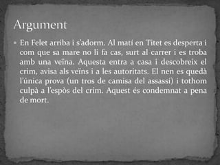  En Felet arriba i s’adorm. Al matí en Titet es desperta i
  com que sa mare no li fa cas, surt al carrer i es troba
  amb una veïna. Aquesta entra a casa i descobreix el
  crim, avisa als veïns i a les autoritats. El nen es quedà
  l’única prova (un tros de camisa del assassí) i tothom
  culpà a l’espòs del crim. Aquest és condemnat a pena
  de mort.
 