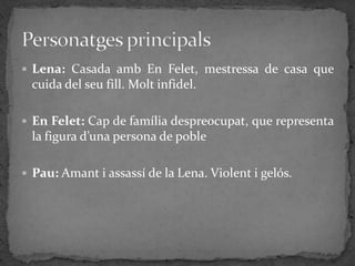  Lena: Casada amb En Felet, mestressa de casa que
  cuida del seu fill. Molt infidel.

 En Felet: Cap de família despreocupat, que representa
  la figura d’una persona de poble

 Pau: Amant i assassí de la Lena. Violent i gelós.
 