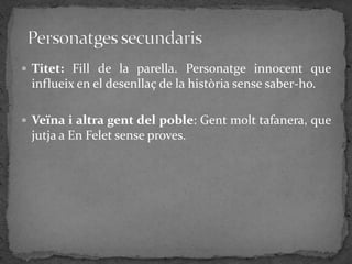  Titet: Fill de la parella. Personatge innocent que
 influeix en el desenllaç de la història sense saber-ho.

 Veïna i altra gent del poble: Gent molt tafanera, que
 jutja a En Felet sense proves.
 