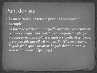  És un narrador en tercera persona i omniscient.
 Exemple:
 “A força de sentir contar aquella història a centenars de
 vegades en aquell horrend dia, el mesquinet acabà per
 preguntar-se amb esglai a si mateix si podia ésser certa;
 si era possible que ell, ell mateix, En Felet en persona,
 hagués fet lo que li llevaven, hagués donat mort a la
 seva pobra muller.” [pàg. 143]
 