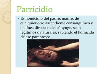Parricidio
   Es homicidio del padre, madre, de
    cualquier otro ascendiente consanguíneo y
    en línea directa o del cónyuge, sean
    legítimos o naturales, sabiendo el homicida
    de ese parentesco.
 