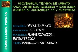 PARRILLADAS TURCAS

UNIVERSIDAD TECNICA DE AMBATO
FACULTAD DE CONTABILIDAD Y AUDITORIA
CARRERA DE CONTABILID AD Y AUDITORIA

NOMBRE: DEYSI TAMAYO
SEMESTRE: SEPTIMO
MATERIA: PLANIFICACION
ESTRATEGICA
TEMA: PARRILLADAS TURCAS

 