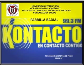 UNIVERSIDAD FERMÍN TORO
VICERRECTORADO ACADÉMICO
FACULTAD DE CIENCIAS ECONÓMICAS Y SOCIALES
COMUNICACIÓN SOCIAL
PARRILLA RADIAL
POR IBRANJENY STEPHANIE PÉREZ
26305257
 