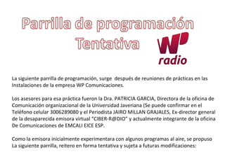 La siguiente parrilla de programación, surge después de reuniones de prácticas en las
Instalaciones de la empresa WP Comunicaciones.
Los asesores para esa práctica fueron la Dra. PATRICIA GARCIA, Directora de la oficina de
Comunicación organizacional de la Universidad Javeriana (Se puede confirmar en el
Teléfono celular 3006289080 y el Periodista JAIRO MILLAN GRAJALES, Ex-director general
de la desaparecida emisora virtual “CIBER-R@DIO” y actualmente integrante de la oficina
De Comunicaciones de EMCALI EICE ESP.
Como la emisora inicialmente experimentara con algunos programas al aire, se propuso
La siguiente parrilla, reitero en forma tentativa y sujeta a futuras modificaciones:
 