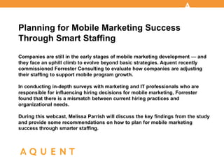 Planning for Mobile Marketing Success
Through Smart Staffing
Companies are still in the early stages of mobile marketing development — and
they face an uphill climb to evolve beyond basic strategies. Aquent recently
commissioned Forrester Consulting to evaluate how companies are adjusting
their staffing to support mobile program growth.

In conducting in-depth surveys with marketing and IT professionals who are
responsible for influencing hiring decisions for mobile marketing, Forrester
found that there is a mismatch between current hiring practices and
organizational needs.

During this webcast, Melissa Parrish will discuss the key findings from the study
and provide some recommendations on how to plan for mobile marketing
success through smarter staffing.
 
