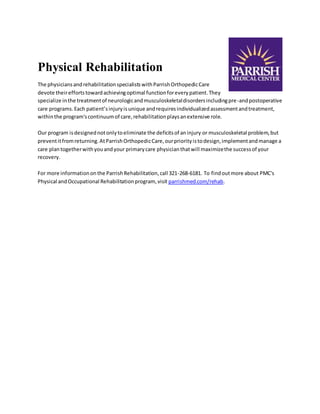 Physical Rehabilitation 
The physicians and rehabilitation specialists with Parrish Orthopedic Care 
devote their efforts toward achieving optimal function for every patient. They 
specialize in the treatment of neurologic and musculoskeletal disorders including pre-and postoperative 
care programs. Each patient’s injury is unique and requires individualized assessment and treatment, 
within the program's continuum of care, rehabilitation plays an extensive role. 
Our program is designed not only to eliminate the deficits of an injury or musculoskeletal problem, but 
prevent it from returning. At Parrish Orthopedic Care, our priority is to design, implement and manage a 
care plan together with you and your primary care physician that will maximize the success of your 
recovery. 
For more information on the Parrish Rehabilitation, call 321-268-6181. To find out more about PMC's 
Physical and Occupational Rehabilitation program, visit parrishmed.com/rehab. 
