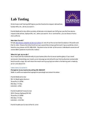 Lab Testing 
Direct Access Lab Testing (DAT) gives you the freedom to request a blood test, 
lipid profile, etc., when you want it. 
Parrish Medical Center offers a variety of lab tests at reduced cost. DAT gives you the freedom to 
request a blood test, lipid profile, etc., when you want it. For a nominal fee, you can choose from a 
menu of tests. 
How does it work? 
Simply download, complete and return a form to one of our five convenient locations in Titusville and 
Port St. John. Choose from the list of tests you would like to have performed. If you would like a form 
faxed to you, please call 321-268-6134. Payment is due at time of the service. Individual insurances will 
not be billed (patients must be 18 or older). 
When do I get my results? 
Your results will be mailed directly to your home within five to seven working days. If you need 
assistance interpreting your results, we encourage you to talk with your family physician and provide 
him/her with a copy. We will share the results with your physician when a formal request is made by 
you or your physician. 
Laboratory Locations 
Preregister at any location by calling 321-268-6107. 
Walk-ins will be accepted during regular operating hours at each location. 
Parrish Medical Center 
951 N. Washington Avenue 
Titusville, FL 32796 
Monday – Friday 
6:30 AM – 6 PM 
Parrish Health & Fitness Center 
2210 Cheney Highway (SR-50) 
Titusville, FL 32780 
Monday – Friday 
6:30 AM – 2:45 PM 
Parrish Healthcare Center at Port St. John 
 