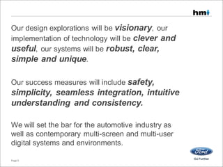Our design explorations will be visionary, our
implementation of technology will be clever and
useful, our systems will be robust, clear,
simple and unique.
Our success measures will include safety,
simplicity, seamless integration, intuitive
understanding and consistency.
We will set the bar for the automotive industry as
well as contemporary multi-screen and multi-user
digital systems and environments.
Page 9
 