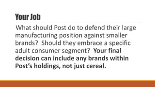 Your Job
What should Post do to defend their large
manufacturing position against smaller
brands? Should they embrace a specific
adult consumer segment? Your final
decision can include any brands within
Post’s holdings, not just cereal.
 