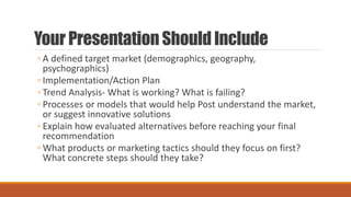 Your Presentation Should Include
◦ A defined target market (demographics, geography,
psychographics)
◦ Implementation/Action Plan
◦ Trend Analysis- What is working? What is failing?
◦ Processes or models that would help Post understand the market,
or suggest innovative solutions
◦ Explain how evaluated alternatives before reaching your final
recommendation
◦ What products or marketing tactics should they focus on first?
What concrete steps should they take?
 