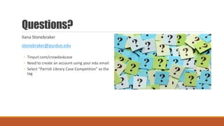 Questions?
Ilana Stonebraker
stonebraker@purdue.edu
◦ Tinyurl.com/crowdaskcase
◦ Need to create an account using your edu email
◦ Select “Parrish Library Case Competition” as the
tag
 