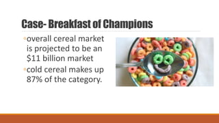 Case- Breakfast of Champions
◦overall cereal market
is projected to be an
$11 billion market
◦cold cereal makes up
87% of the category.
 